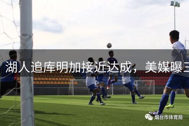 湖人追库明加接近达成，美媒曝三方交易方案：克内克特+哈迪换冠军前锋